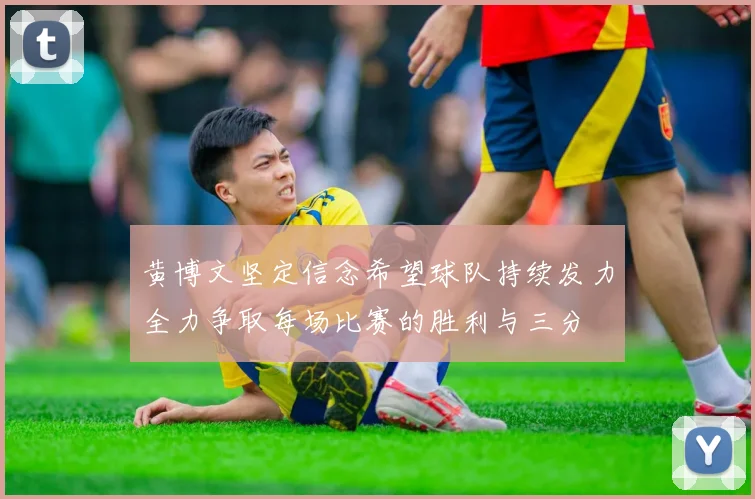 黄博文坚定信念希望球队持续发力全力争取每场比赛的胜利与三分