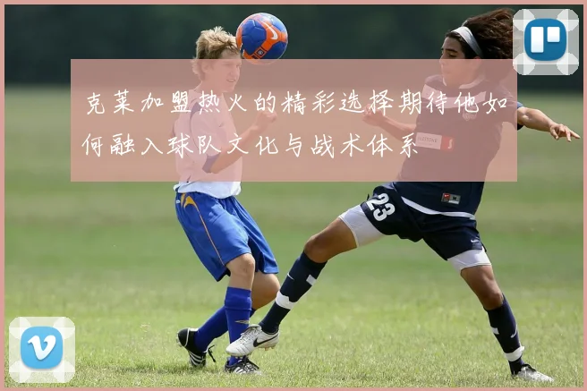 克莱加盟热火的精彩选择期待他如何融入球队文化与战术体系