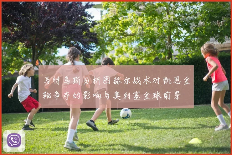 马特乌斯分析图赫尔战术对凯恩金靴争夺的影响与奥利塞金球前景