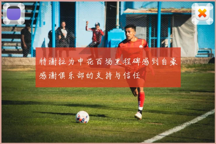 特谢拉为申花百场里程碑感到自豪感谢俱乐部的支持与信任