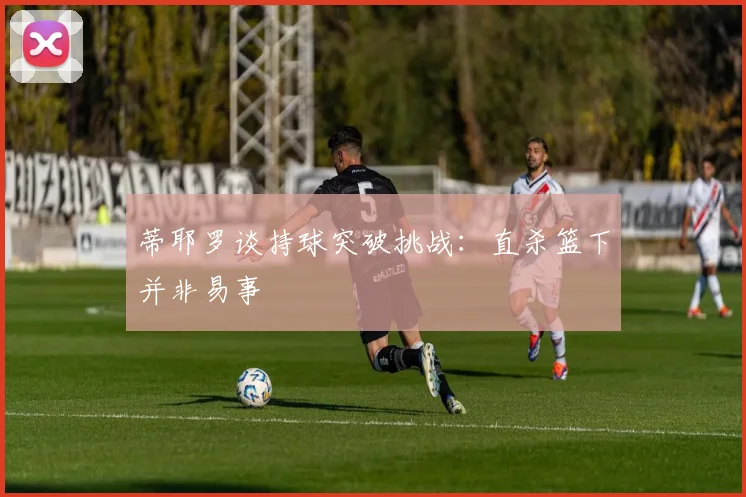 蒂耶罗谈持球突破挑战：直杀篮下并非易事
