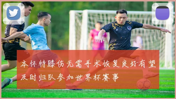 本怀特膝伤无需手术恢复良好有望及时归队参加世界杯赛事