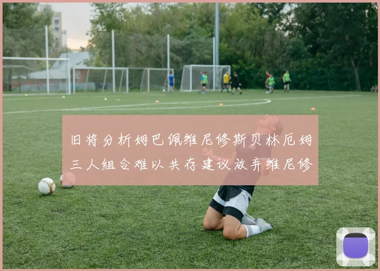 旧将分析姆巴佩维尼修斯贝林厄姆三人组合难以共存建议放弃维尼修斯