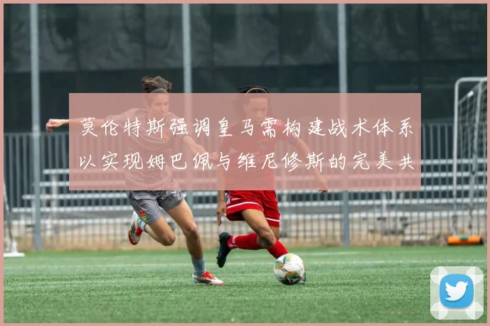 莫伦特斯强调皇马需构建战术体系以实现姆巴佩与维尼修斯的完美共存