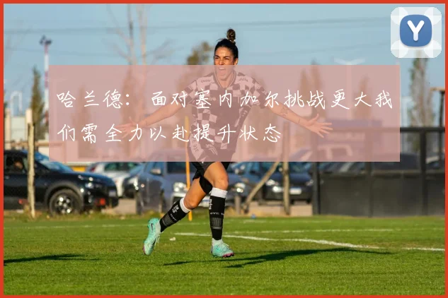 哈兰德：面对塞内加尔挑战更大我们需全力以赴提升状态