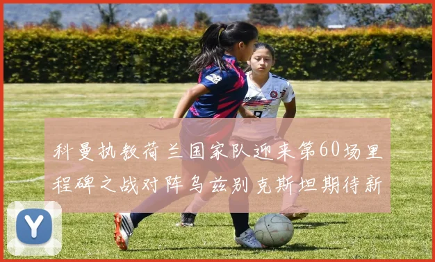 科曼执教荷兰国家队迎来第60场里程碑之战对阵乌兹别克斯坦期待新突破