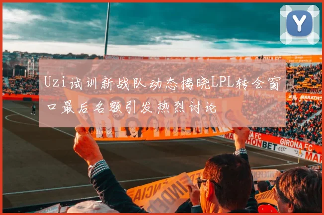 Uzi试训新战队动态揭晓LPL转会窗口最后名额引发热烈讨论