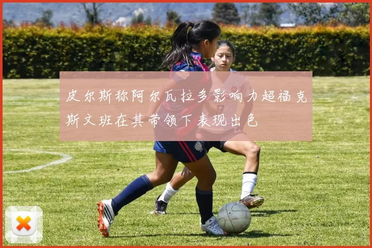 皮尔斯称阿尔瓦拉多影响力超福克斯文班在其带领下表现出色