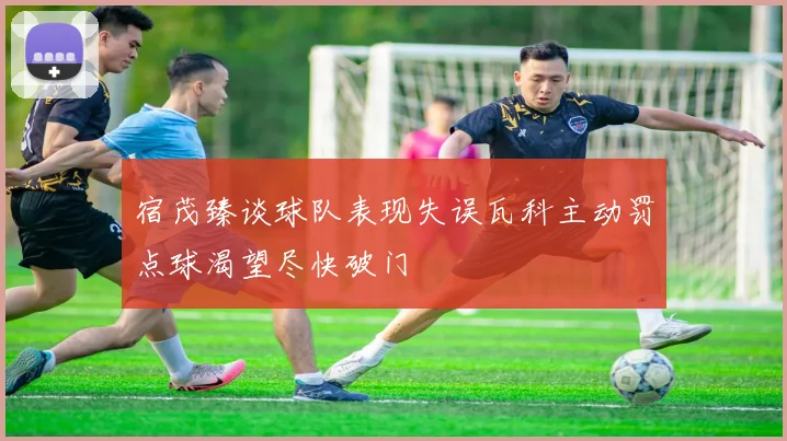 宿茂臻谈球队表现失误瓦科主动罚点球渴望尽快破门