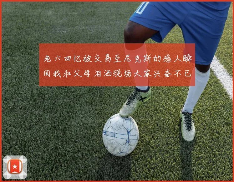 老六回忆被交易至尼克斯的感人瞬间我和父母泪洒现场大家兴奋不已