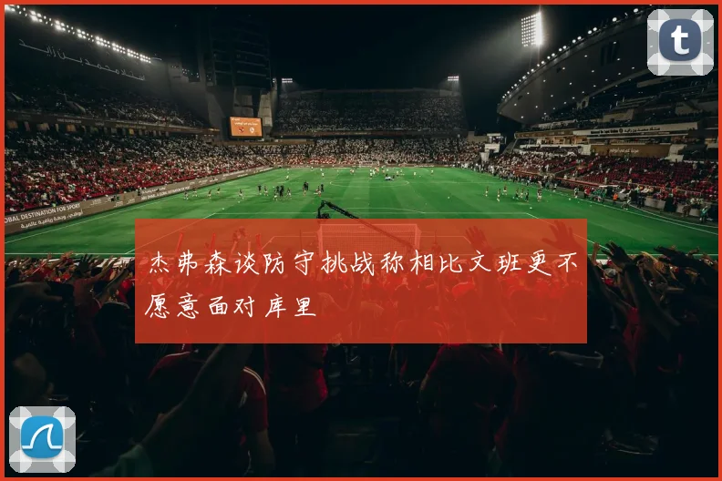 杰弗森谈防守挑战称相比文班更不愿意面对库里