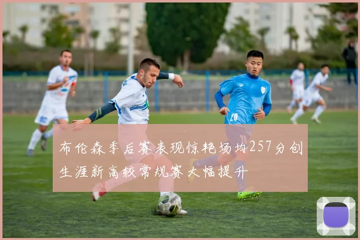 布伦森季后赛表现惊艳场均257分创生涯新高较常规赛大幅提升