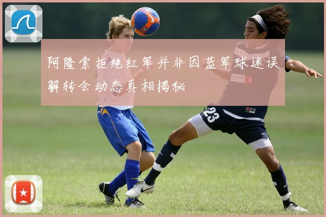阿隆索拒绝红军并非因蓝军球迷误解转会动态真相揭秘