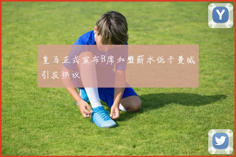 皇马正式宣布B席加盟薪水低于曼城引发热议