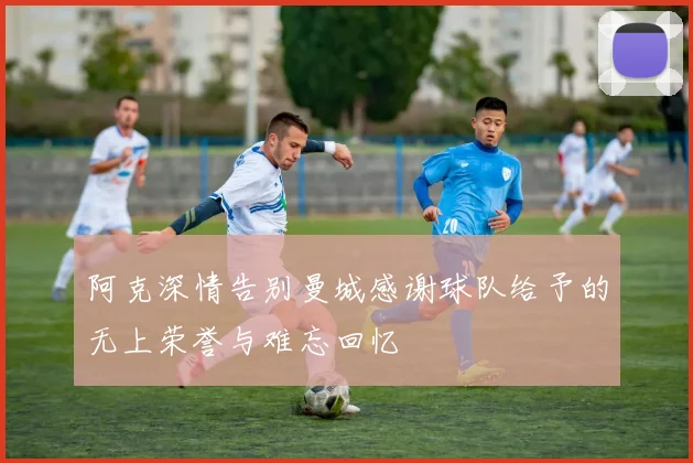阿克深情告别曼城感谢球队给予的无上荣誉与难忘回忆