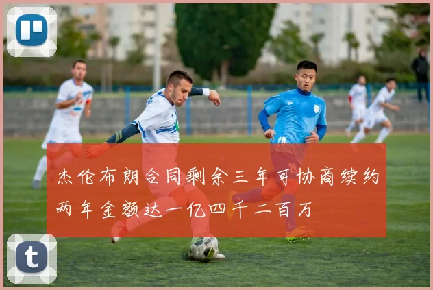 杰伦布朗合同剩余三年可协商续约两年金额达一亿四千二百万