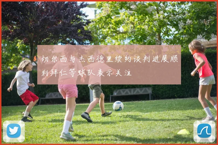 切尔西与杰西德里续约谈判进展顺利拜仁等球队表示关注