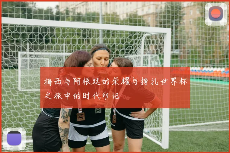梅西与阿根廷的荣耀与挣扎世界杯之旅中的时代印记