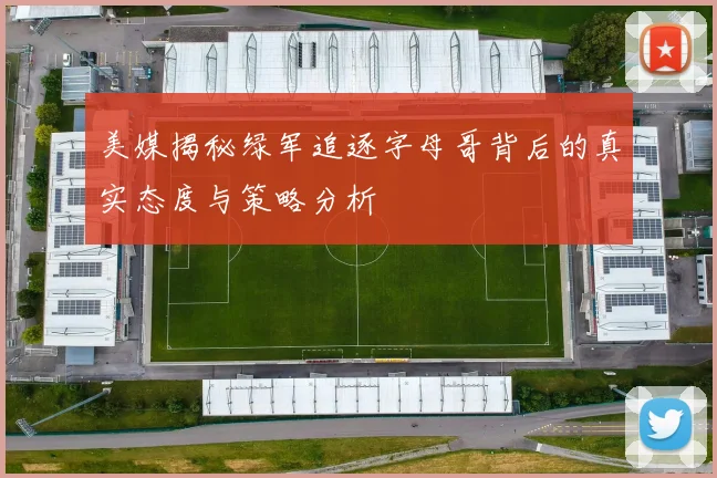 美媒揭秘绿军追逐字母哥背后的真实态度与策略分析