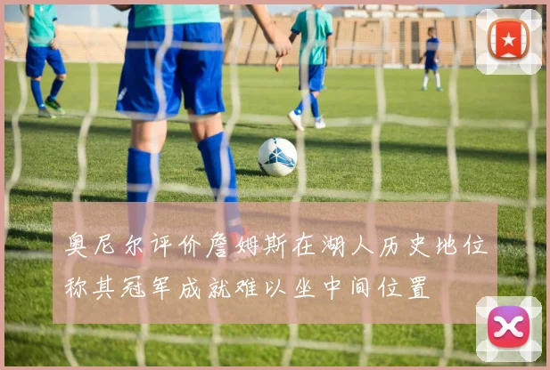 奥尼尔评价詹姆斯在湖人历史地位称其冠军成就难以坐中间位置