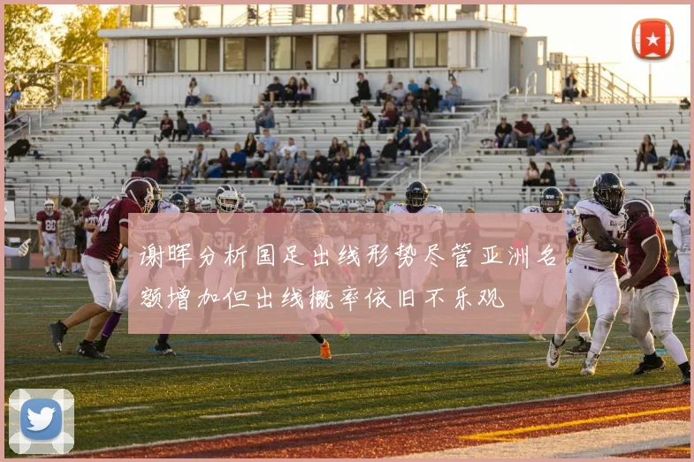谢晖分析国足出线形势尽管亚洲名额增加但出线概率依旧不乐观