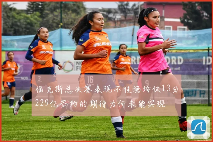 福克斯总决赛表现不佳场均仅13分229亿签约的期待为何未能实现