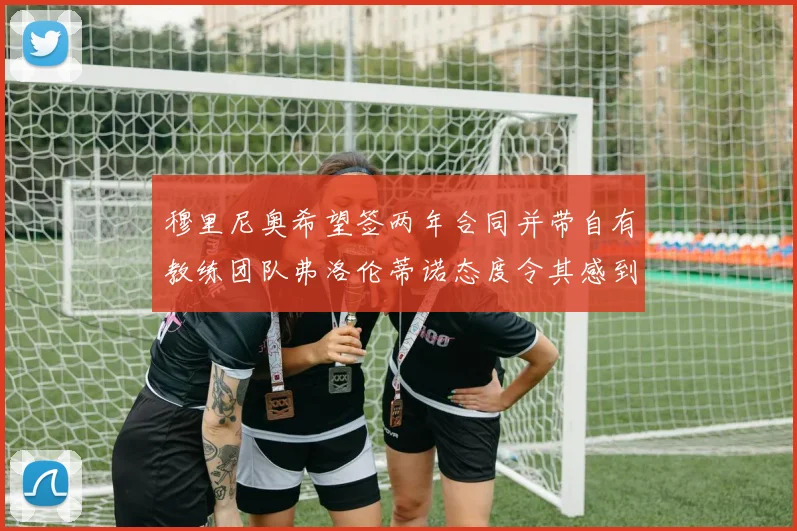 穆里尼奥希望签两年合同并带自有教练团队弗洛伦蒂诺态度令其感到失望