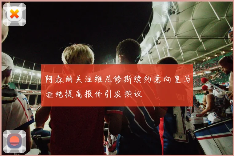 阿森纳关注维尼修斯续约意向皇马拒绝提高报价引发热议