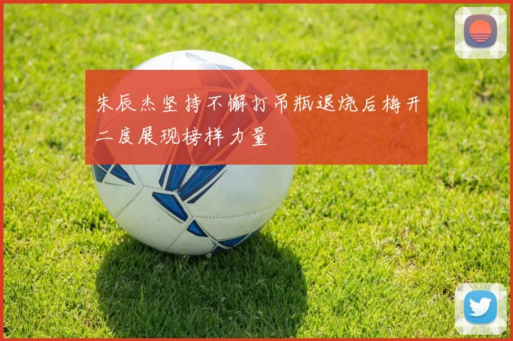 朱辰杰坚持不懈打吊瓶退烧后梅开二度展现榜样力量