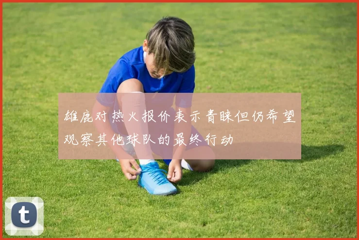 雄鹿对热火报价表示青睐但仍希望观察其他球队的最终行动