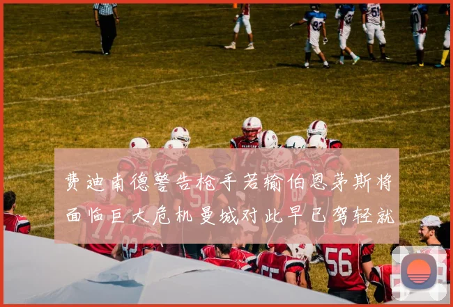 费迪南德警告枪手若输伯恩茅斯将面临巨大危机曼城对此早已驾轻就熟