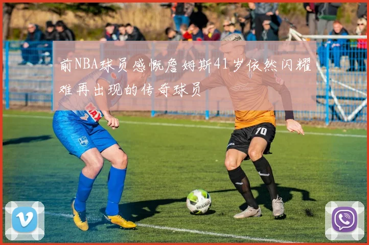 前NBA球员感慨詹姆斯41岁依然闪耀难再出现的传奇球员